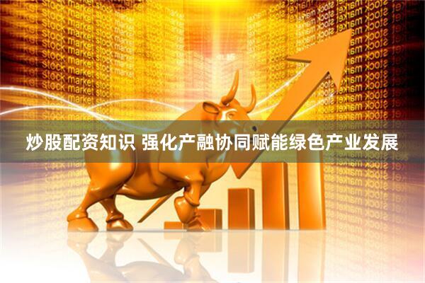 炒股配资知识 强化产融协同赋能绿色产业发展