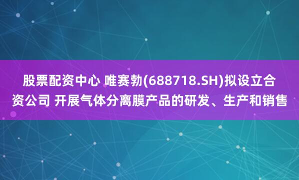 股票配资中心 唯赛勃(688718.SH)拟设立合资公司 开展气体分离膜产品的研发、生产和销售