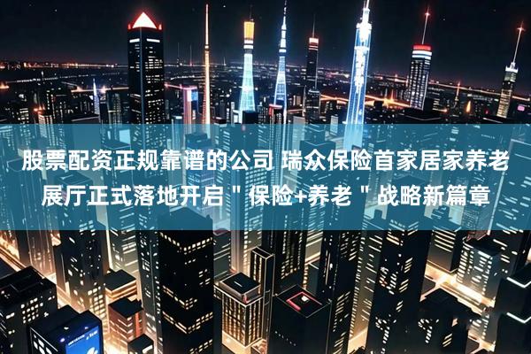 股票配资正规靠谱的公司 瑞众保险首家居家养老展厅正式落地开启＂保险+养老＂战略新篇章