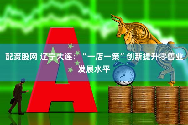 配资股网 辽宁大连：“一店一策”创新提升零售业发展水平