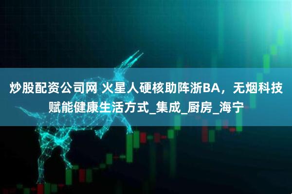 炒股配资公司网 火星人硬核助阵浙BA，无烟科技赋能健康生活方式_集成_厨房_海宁