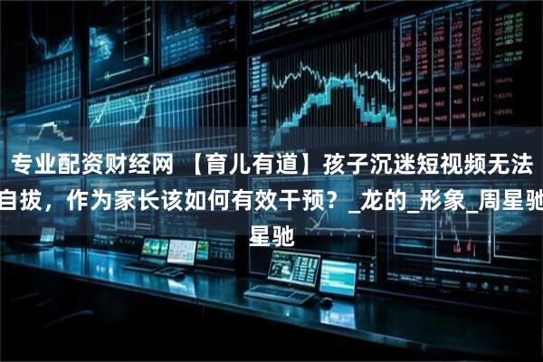 专业配资财经网 【育儿有道】孩子沉迷短视频无法自拔，作为家长该如何有效干预？_龙的_形象_周星驰