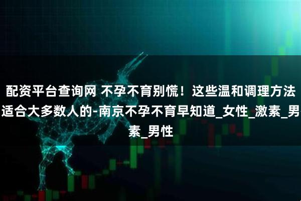 配资平台查询网 不孕不育别慌！这些温和调理方法，适合大多数人的-南京不孕不育早知道_女性_激素_男性