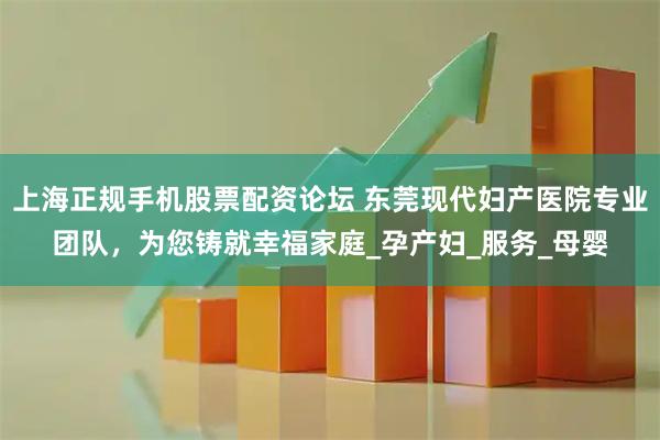上海正规手机股票配资论坛 东莞现代妇产医院专业团队，为您铸就幸福家庭_孕产妇_服务_母婴
