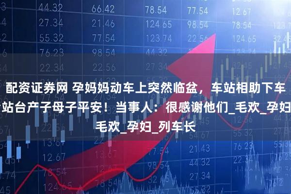 配资证券网 孕妈妈动车上突然临盆，车站相助下车7分钟后站台产子母子平安！当事人：很感谢他们_毛欢_孕妇_列车长