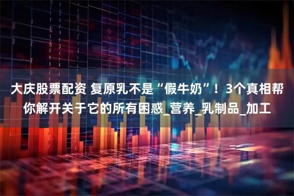 大庆股票配资 复原乳不是“假牛奶”！3个真相帮你解开关于它的所有困惑_营养_乳制品_加工