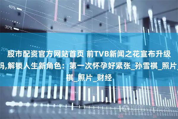 股市配资官方网站首页 前TVB新闻之花宣布升级做妈妈,解锁人生新角色：第一次怀孕好紧张_孙雪祺_照片_财经