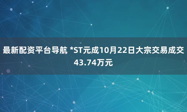 最新配资平台导航 *ST元成10月22日大宗交易成交43.74万元