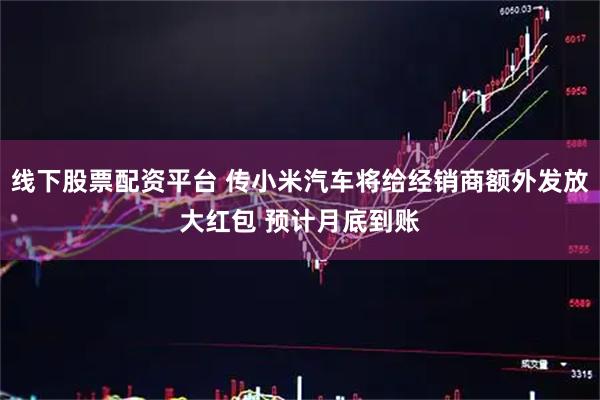 线下股票配资平台 传小米汽车将给经销商额外发放大红包 预计月底到账